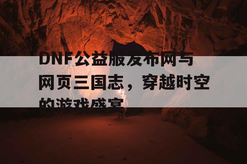 DNF公益服发布网与网页三国志，穿越时空的游戏盛宴