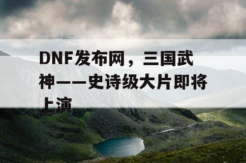 DNF发布网，三国武神——史诗级大片即将上演