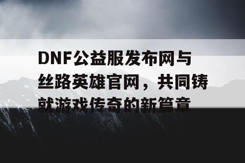 DNF公益服发布网与丝路英雄官网，共同铸就游戏传奇的新篇章