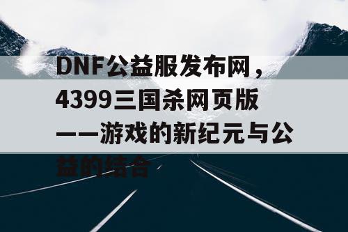 DNF公益服发布网，4399三国杀网页版——游戏的新纪元与公益的结合