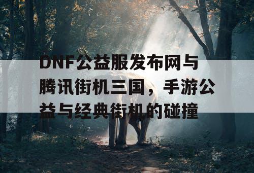 DNF公益服发布网与腾讯街机三国，手游公益与经典街机的碰撞