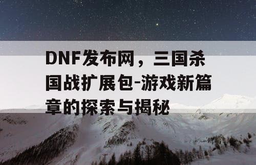 DNF发布网，三国杀国战扩展包-游戏新篇章的探索与揭秘