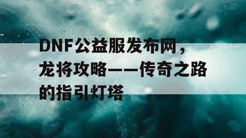 DNF公益服发布网，龙将攻略——传奇之路的指引灯塔