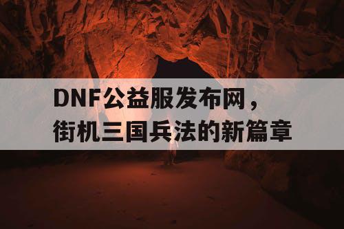 DNF公益服发布网，街机三国兵法的新篇章