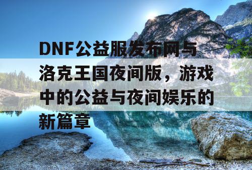 DNF公益服发布网与洛克王国夜间版，游戏中的公益与夜间娱乐的新篇章