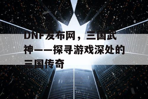 DNF发布网，三国武神——探寻游戏深处的三国传奇