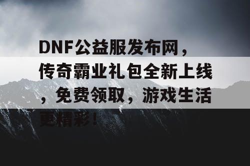 DNF公益服发布网，传奇霸业礼包全新上线，免费领取，游戏生活更精彩！