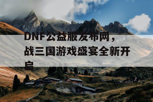 DNF公益服发布网，战三国游戏盛宴全新开启