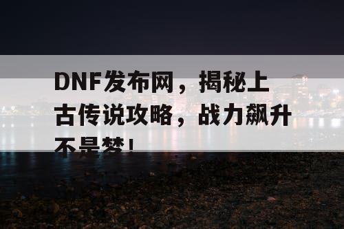 DNF发布网，揭秘上古传说攻略，战力飙升不是梦！