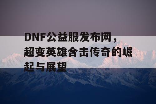 DNF公益服发布网，超变英雄合击传奇的崛起与展望