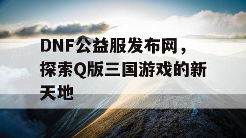 DNF公益服发布网，探索Q版三国游戏的新天地