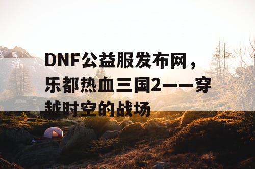 DNF公益服发布网，乐都热血三国2——穿越时空的战场