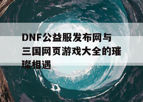 DNF公益服发布网与三国网页游戏大全的璀璨相遇