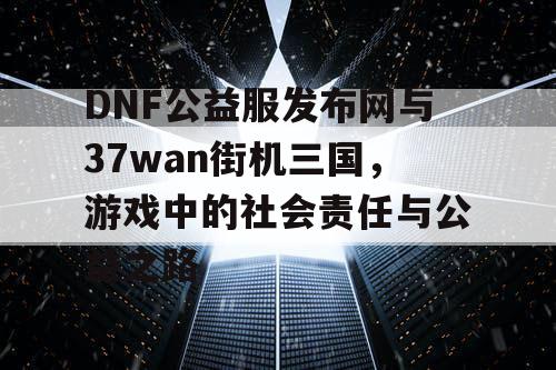 DNF公益服发布网与37wan街机三国，游戏中的社会责任与公益之路