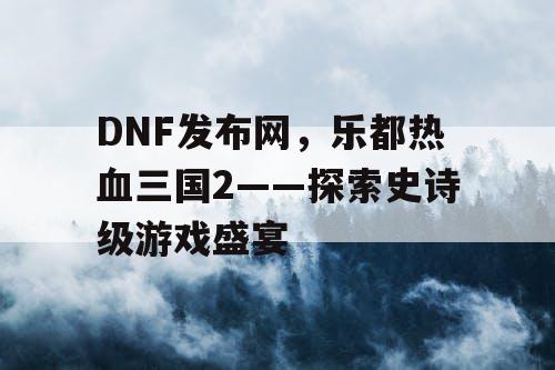 DNF发布网，乐都热血三国2——探索史诗级游戏盛宴