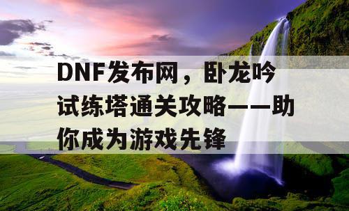 DNF发布网，卧龙吟试练塔通关攻略——助你成为游戏先锋