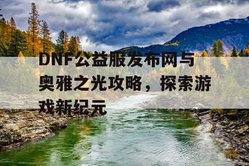 DNF公益服发布网与奥雅之光攻略，探索游戏新纪元