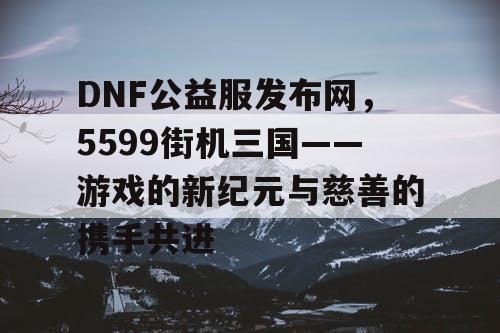 DNF公益服发布网，5599街机三国——游戏的新纪元与慈善的携手共进