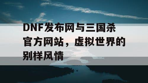 DNF发布网与三国杀官方网站，虚拟世界的别样风情