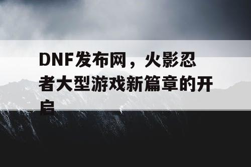 DNF发布网，火影忍者大型游戏新篇章的开启