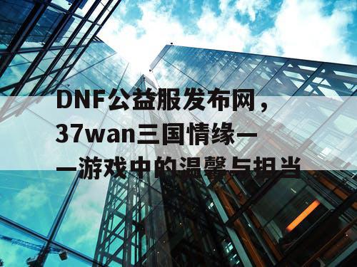 DNF公益服发布网，37wan三国情缘——游戏中的温馨与担当