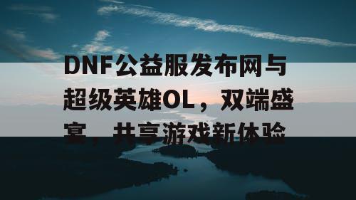 DNF公益服发布网与超级英雄OL，双端盛宴，共享游戏新体验