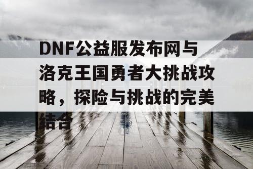 DNF公益服发布网与洛克王国勇者大挑战攻略，探险与挑战的完美结合