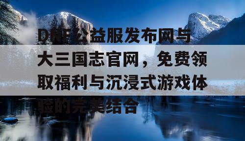 DNF公益服发布网与大三国志官网，免费领取福利与沉浸式游戏体验的完美结合