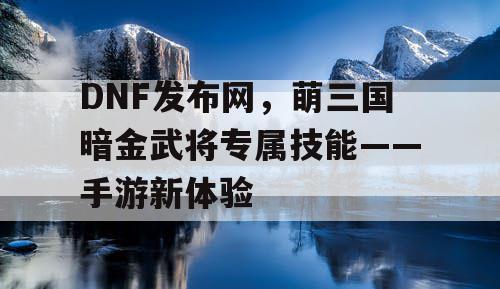 DNF发布网，萌三国暗金武将专属技能——手游新体验