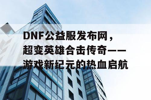 DNF公益服发布网，超变英雄合击传奇——游戏新纪元的热血启航