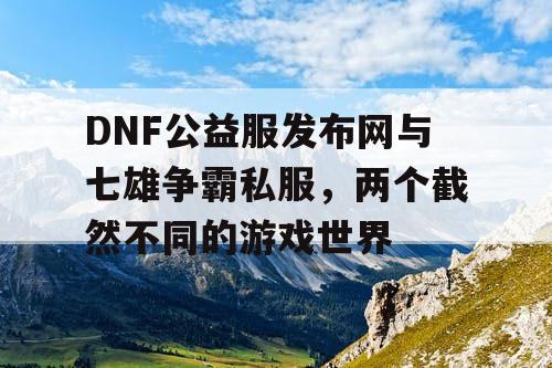 DNF公益服发布网与七雄争霸私服，两个截然不同的游戏世界