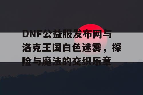 DNF公益服发布网与洛克王国白色迷雾，探险与魔法的交织乐章