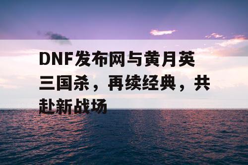 DNF发布网与黄月英三国杀，再续经典，共赴新战场