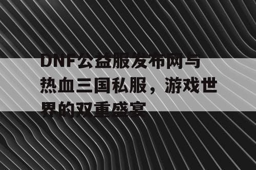 DNF公益服发布网与热血三国私服，游戏世界的双重盛宴