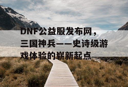 DNF公益服发布网，三国神兵——史诗级游戏体验的崭新起点