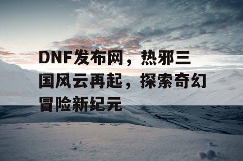 DNF发布网，热邪三国风云再起，探索奇幻冒险新纪元