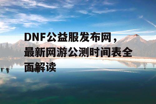 DNF公益服发布网，最新网游公测时间表全面解读